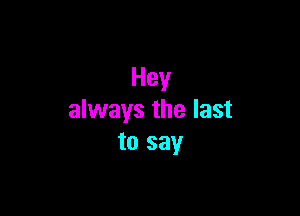 Hey

always the last
to say