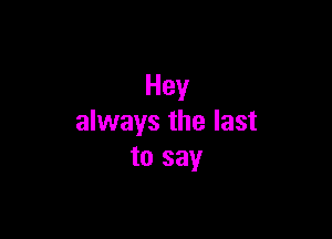 Hey

always the last
to say