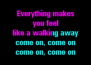 Everything makes
you feel

like a walking away
come on, come on
come on, come on