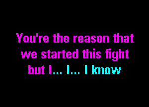 You're the reason that

we started this fight
but I... l... I know