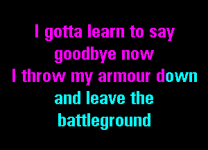 I gotta learn to say
goodbye now

I throw my armour down
and leave the
battleground