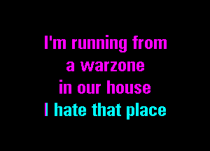 I'm running from
a warzone

in our house
I hate that place