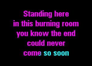 Standing here
in this burning room

you know the end
could never
come so soon