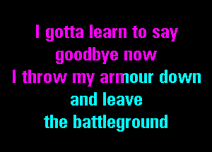I gotta learn to say
goodbye now

I throw my armour down
andleave
the battleground