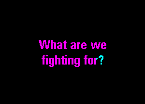 What are we

fighting for?