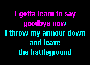 I gotta learn to say
goodbye now

I throw my armour down
andleave
the battleground