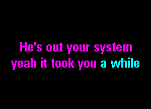 He's out your system

yeah it took you a while