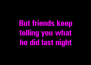 But friends keep

telling you what
he did last night