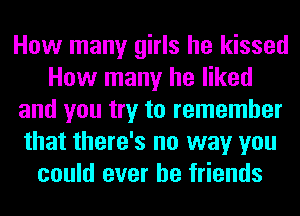 How many girls he kissed
How many he liked
and you try to remember
that there's no way you
could ever be friends