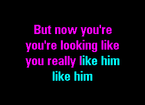 But now you're
you're looking like

you really like him
like him