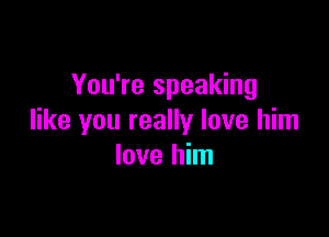 You're speaking

like you really love him
love him