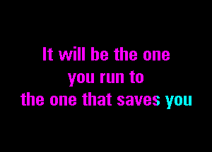 It will be the one

you run to
the one that saves you