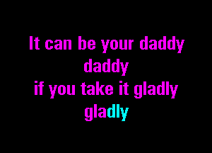 It can be your daddy
daddy

if you take it gladly
gladly
