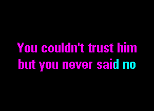 You couldn't trust him

but you never said no