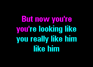 But now you're
you're looking like

you really like him
like him