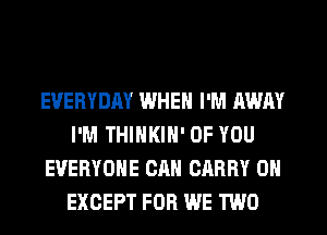 EVERYDAY WHEN I'M AWAY
I'M THINKIN' OF YOU
EVERYONE CAN CARRY 0N
EXCEPT FOR WE TWO