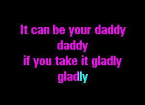 It can be your daddy
daddy

if you take it gladly
gladly