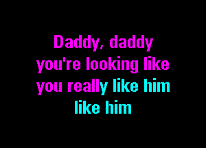 Daddy, daddy
you're looking like

you really like him
like him