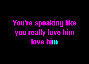 You're speaking like

you really love him
love him