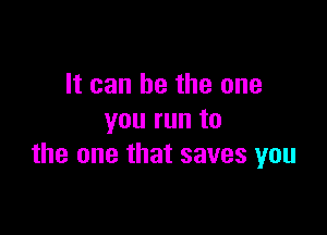 It can be the one

you run to
the one that saves you