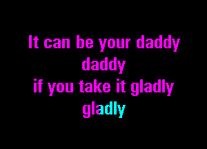 It can be your daddy
daddy

if you take it gladly
gladly