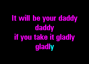 It will be your daddy
daddy

if you take it gladly
gladly