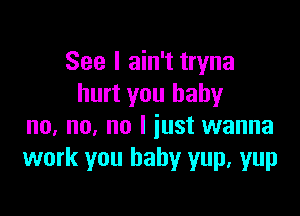 See I ain't tryna
hurt you baby

no, no, no I iust wanna
work you baby yup. yup