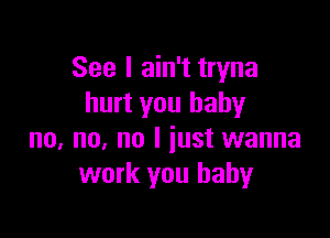 See I ain't tryna
hurt you babyr

no, no, no I just wanna
work you baby