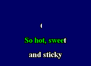 So hot, sweet

and sticky