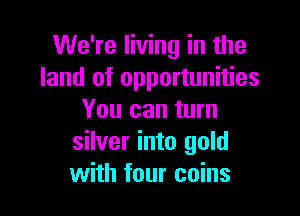 We're living in the
land of opportunities

You can turn
silver into gold
with four coins