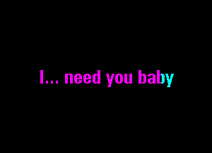 I... need you baby