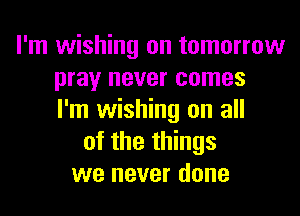I'm wishing on tomorrow
pray never comes
I'm wishing on all
of the things
we never done