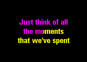 Just think of all

the moments
that we've spent