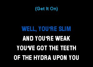 (Get It On)

WELL, YOU'RE SLIM
AND YOU'RE WEAK
YOU'VE GOT THE TEETH

OF THE HYDRA UPON YOU I