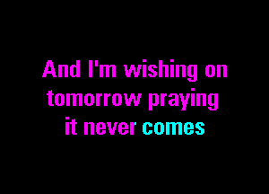And I'm wishing on

tomorrow praying
it never comes