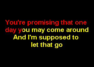 You're promising that one
day you may come around

And I'm supposed to
let that go