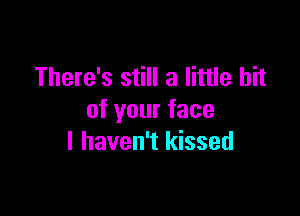 There's still a little bit

of your face
I haven't kissed