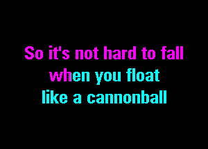 So it's not hard to fall

when you float
like a cannonball