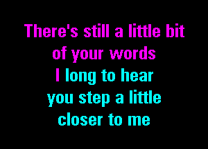 There's still a little bit
of your words

I long to hear
you step a little
closer to me