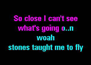 So close I can't see
what's going o..n

woah
stones taught me to fly