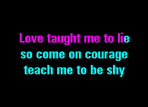 Love taught me to lie

so come on courage
teach me to he shyr