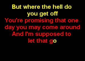 But where the hell do
you get off
You're promising that one
day you may come around
And I'm supposed to
let that go