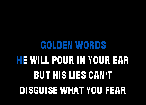 GOLDEN WORDS
HE WILL POUR IN YOUR EAR
BUT HIS LIES CAN'T
DISGUISE WHAT YOU FEAR