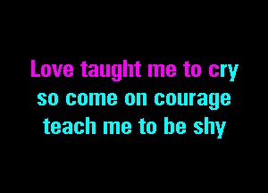 Love taught me to cry

so come on courage
teach me to he shyr