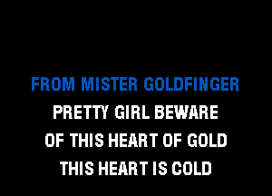 FROM MISTER GOLDFIHGER
PRETTY GIRL BEWARE
OF THIS HEART OF GOLD
THIS HEART IS COLD