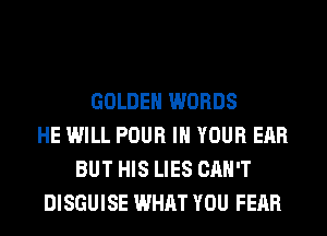 GOLDEN WORDS
HE WILL POUR IN YOUR EAR
BUT HIS LIES CAN'T
DISGUISE WHAT YOU FEAR