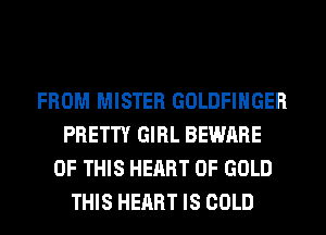 FROM MISTER GOLDFIHGER
PRETTY GIRL BEWARE
OF THIS HEART OF GOLD
THIS HEART IS COLD