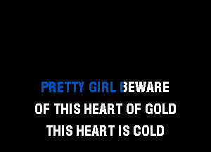 PRETTY GIRL BEWARE
OF THIS HEART OF GOLD

THIS HEART IS COLD l