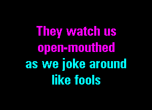 They watch us
open-mouthed

as we joke around
like fools