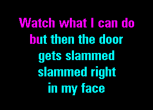 Watch what I can do
but then the door

gets slammed
slammed right
in my face